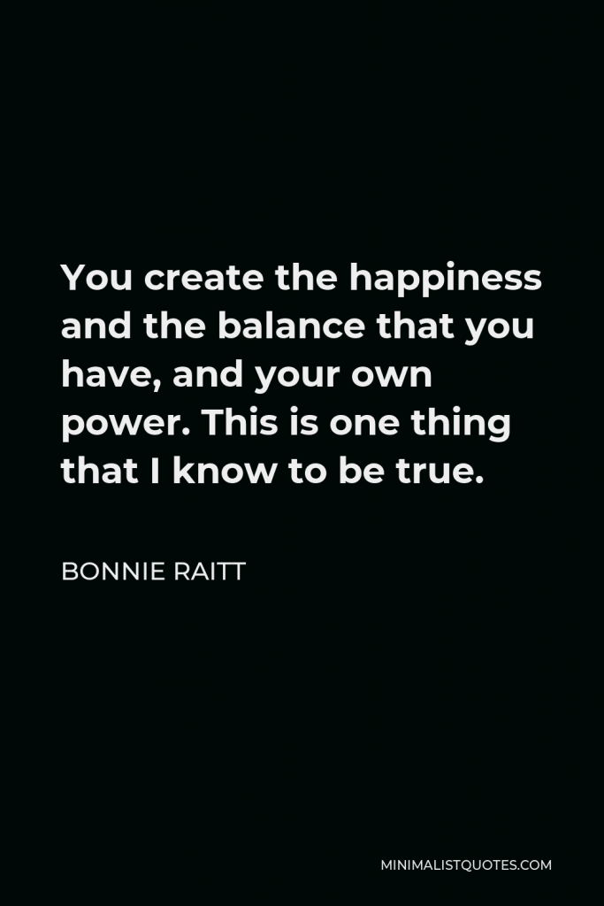 Bonnie Raitt Quote - You create the happiness and the balance that you have, and your own power. This is one thing that I know to be true.