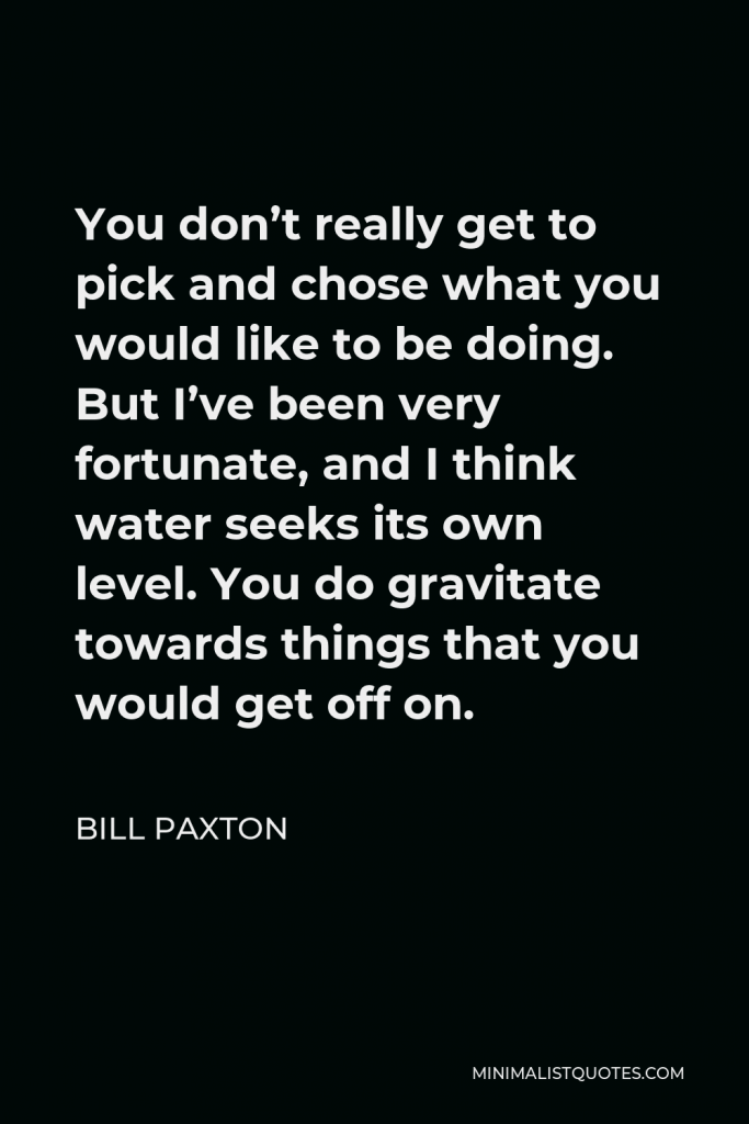 Bill Paxton Quote - You don’t really get to pick and chose what you would like to be doing. But I’ve been very fortunate, and I think water seeks its own level. You do gravitate towards things that you would get off on.