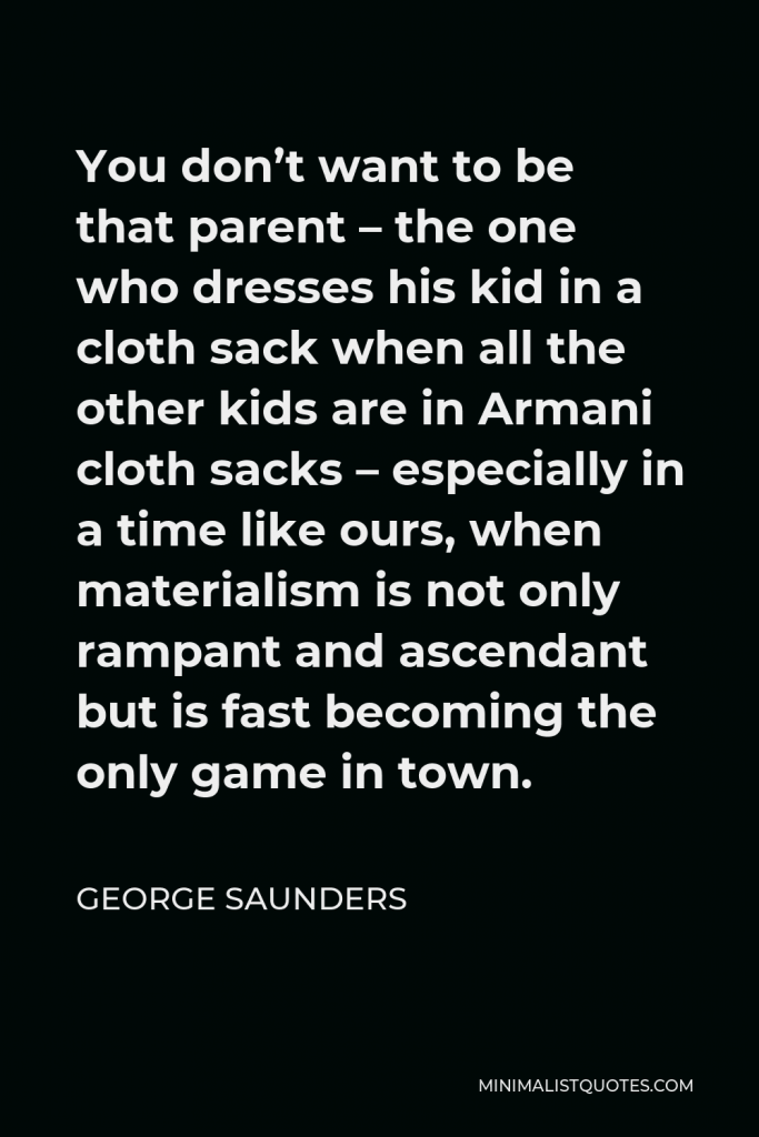 George Saunders Quote - You don’t want to be that parent – the one who dresses his kid in a cloth sack when all the other kids are in Armani cloth sacks – especially in a time like ours, when materialism is not only rampant and ascendant but is fast becoming the only game in town.