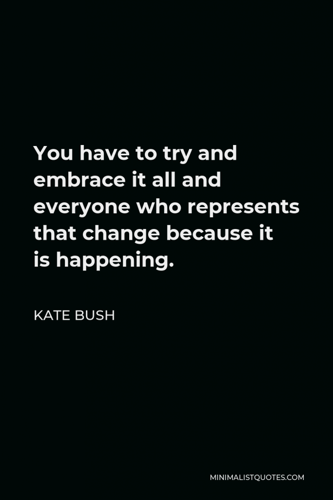 Kate Bush Quote - You have to try and embrace it all and everyone who represents that change because it is happening.