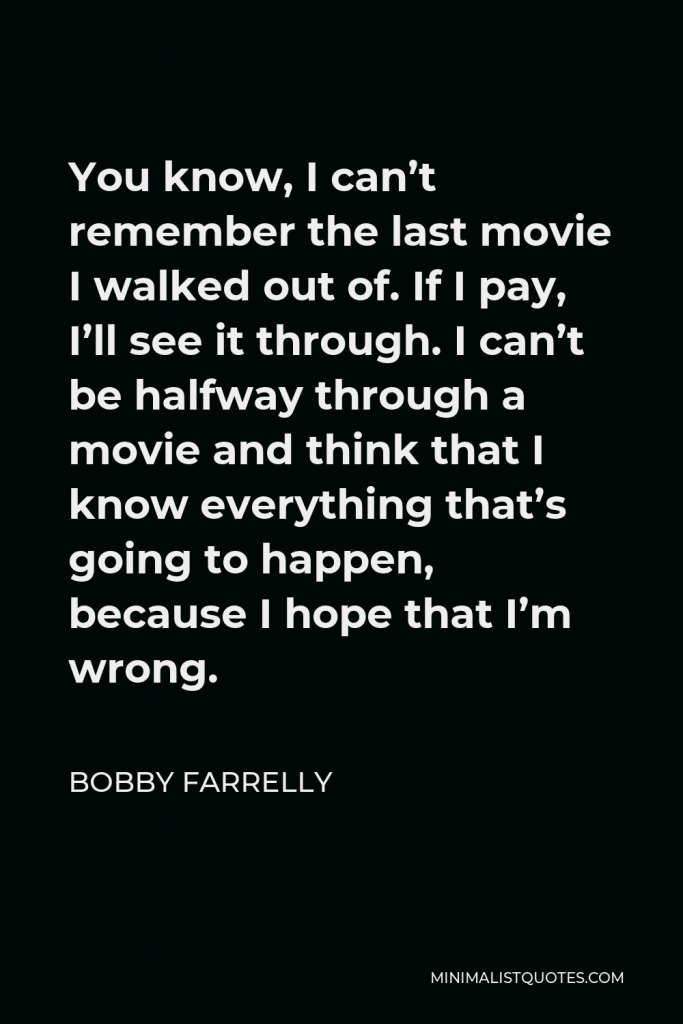 Bobby Farrelly Quote - You know, I can’t remember the last movie I walked out of. If I pay, I’ll see it through. I can’t be halfway through a movie and think that I know everything that’s going to happen, because I hope that I’m wrong.