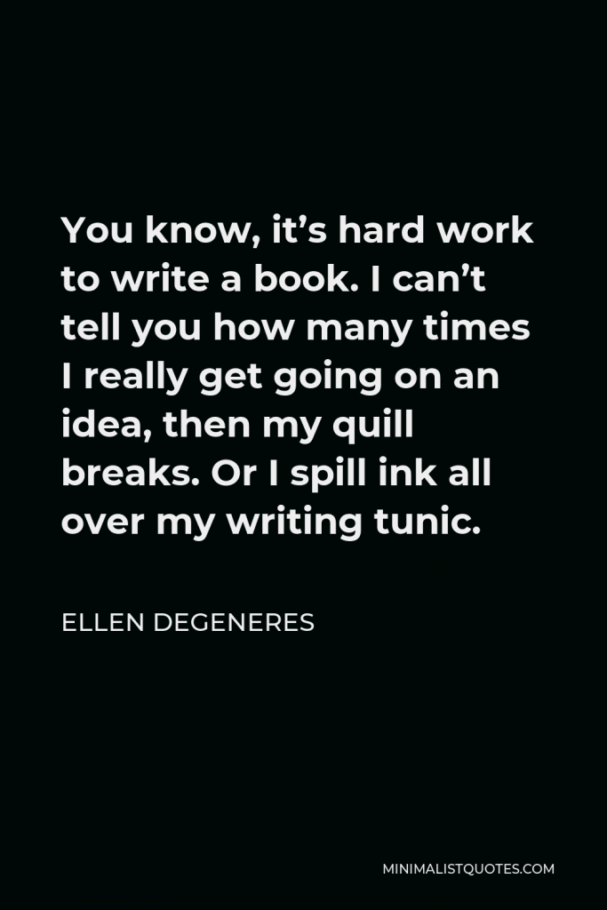 Ellen DeGeneres Quote - You know, it’s hard work to write a book. I can’t tell you how many times I really get going on an idea, then my quill breaks. Or I spill ink all over my writing tunic.