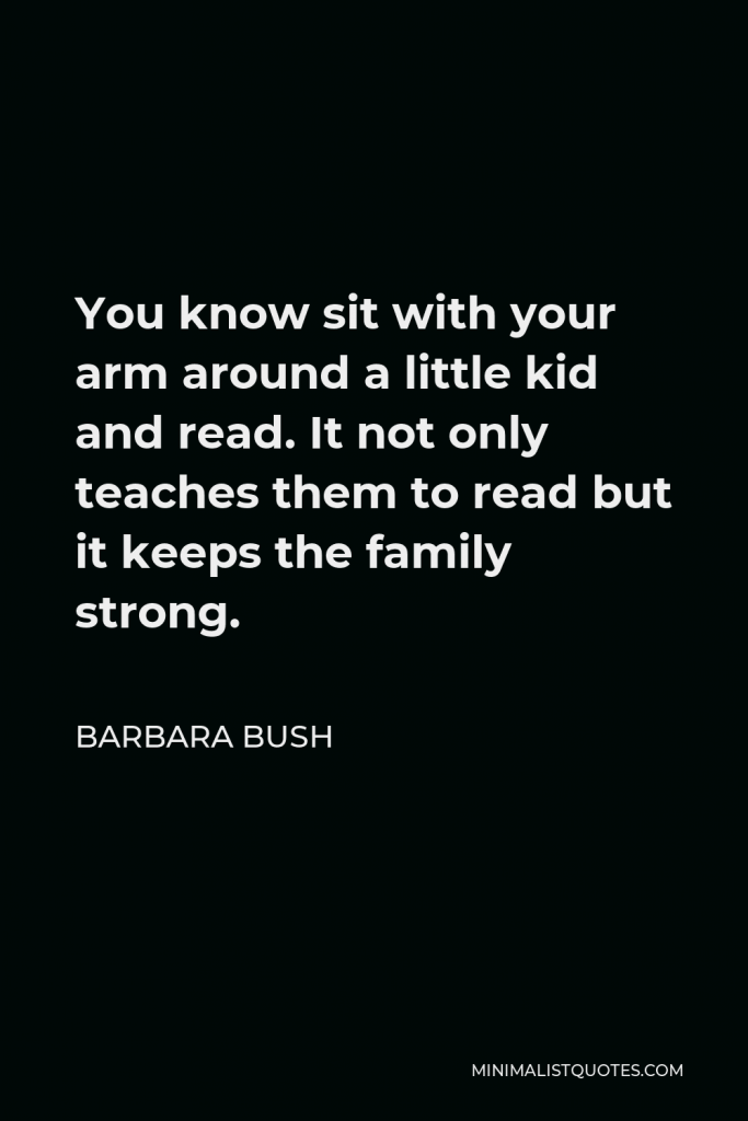 Barbara Bush Quote - You know sit with your arm around a little kid and read. It not only teaches them to read but it keeps the family strong.