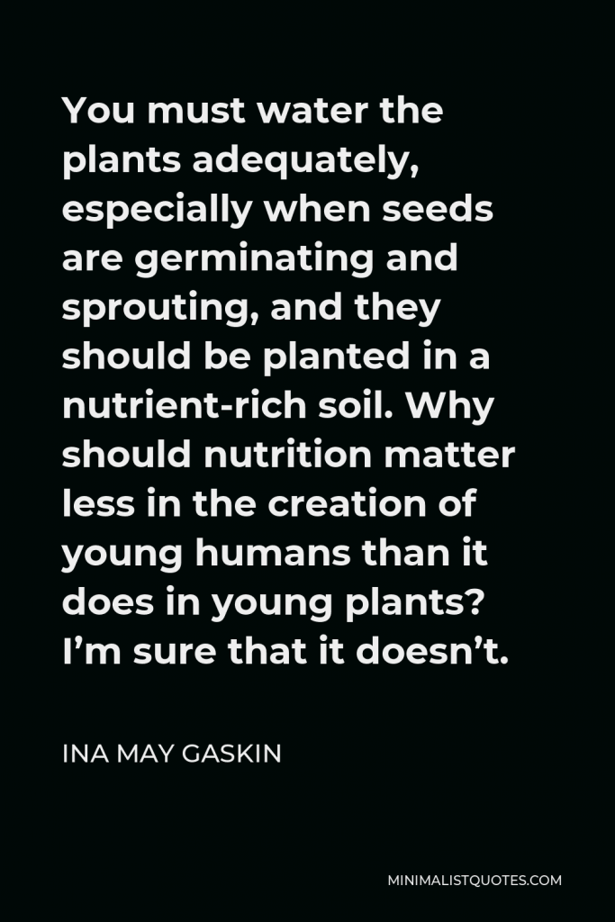 Ina May Gaskin Quote - You must water the plants adequately, especially when seeds are germinating and sprouting, and they should be planted in a nutrient-rich soil. Why should nutrition matter less in the creation of young humans than it does in young plants? I’m sure that it doesn’t.