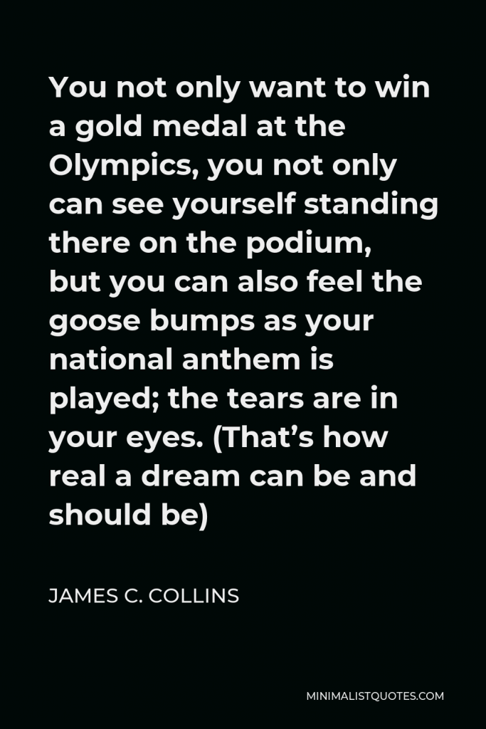 James C. Collins Quote - You not only want to win a gold medal at the Olympics, you not only can see yourself standing there on the podium, but you can also feel the goose bumps as your national anthem is played; the tears are in your eyes. (That’s how real a dream can be and should be)