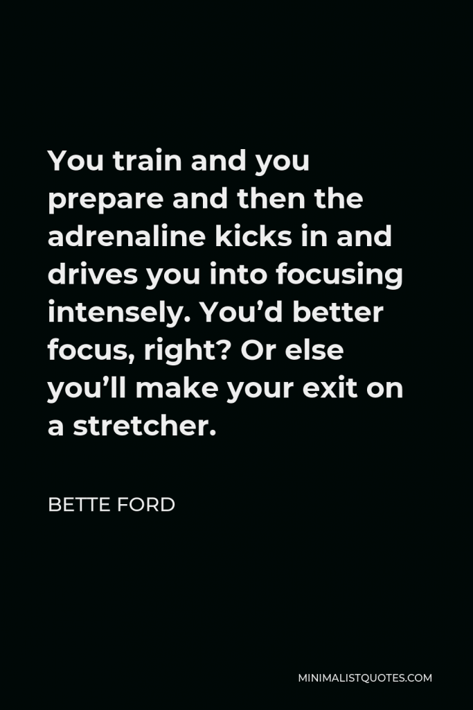 Bette Ford Quote - You train and you prepare and then the adrenaline kicks in and drives you into focusing intensely. You’d better focus, right? Or else you’ll make your exit on a stretcher.