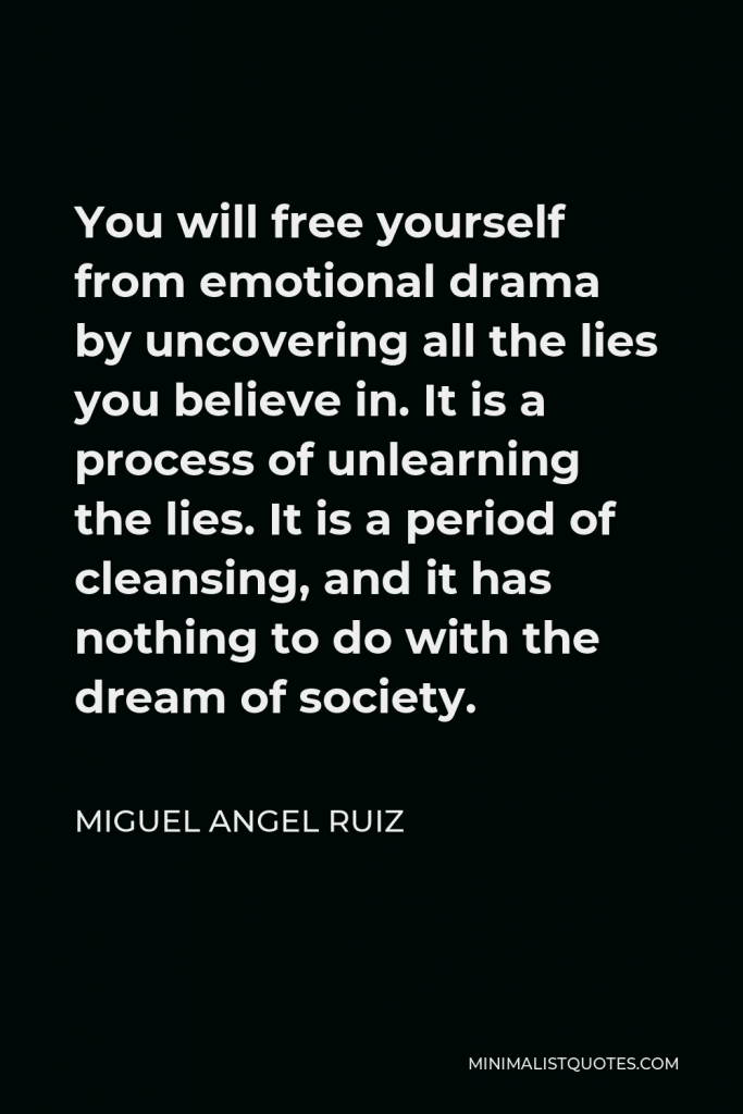 Miguel Angel Ruiz Quote - You will free yourself from emotional drama by uncovering all the lies you believe in. It is a process of unlearning the lies. It is a period of cleansing, and it has nothing to do with the dream of society.