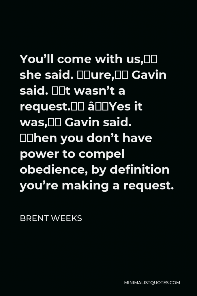 Brent Weeks Quote - You’ll come with us,” she said. “Sure,” Gavin said. “It wasn’t a request.” “Yes it was,” Gavin said. “When you don’t have power to compel obedience, by definition you’re making a request.