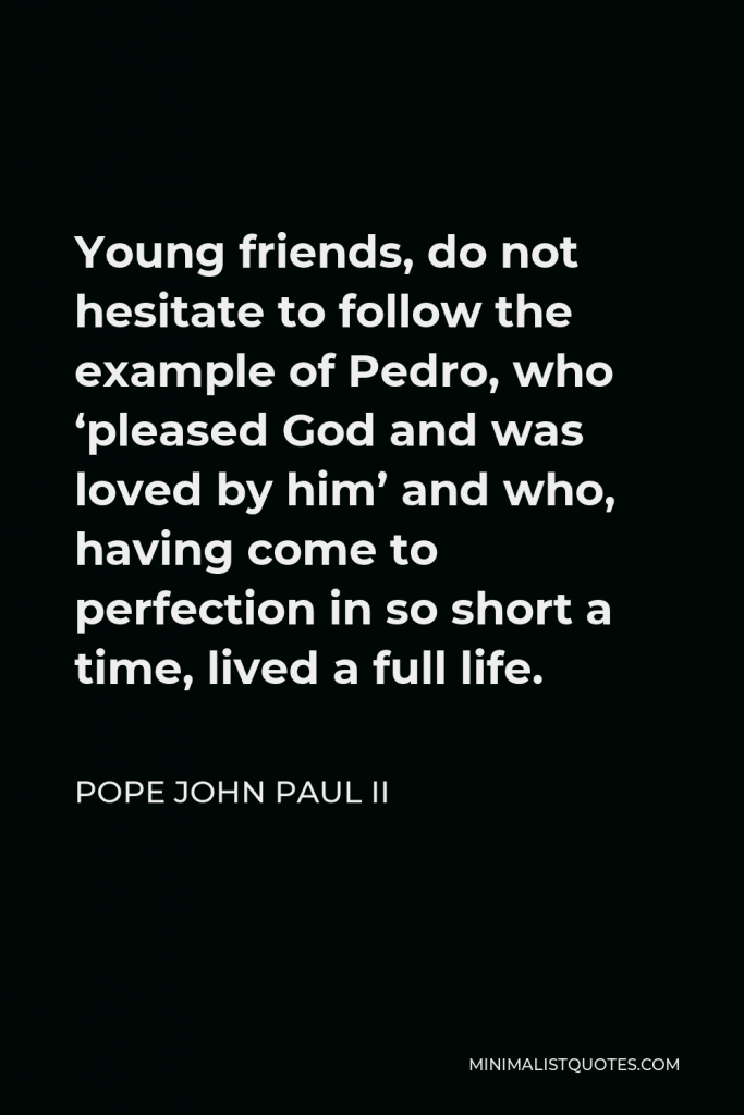 Pope John Paul II Quote - Young friends, do not hesitate to follow the example of Pedro, who ‘pleased God and was loved by him’ and who, having come to perfection in so short a time, lived a full life.
