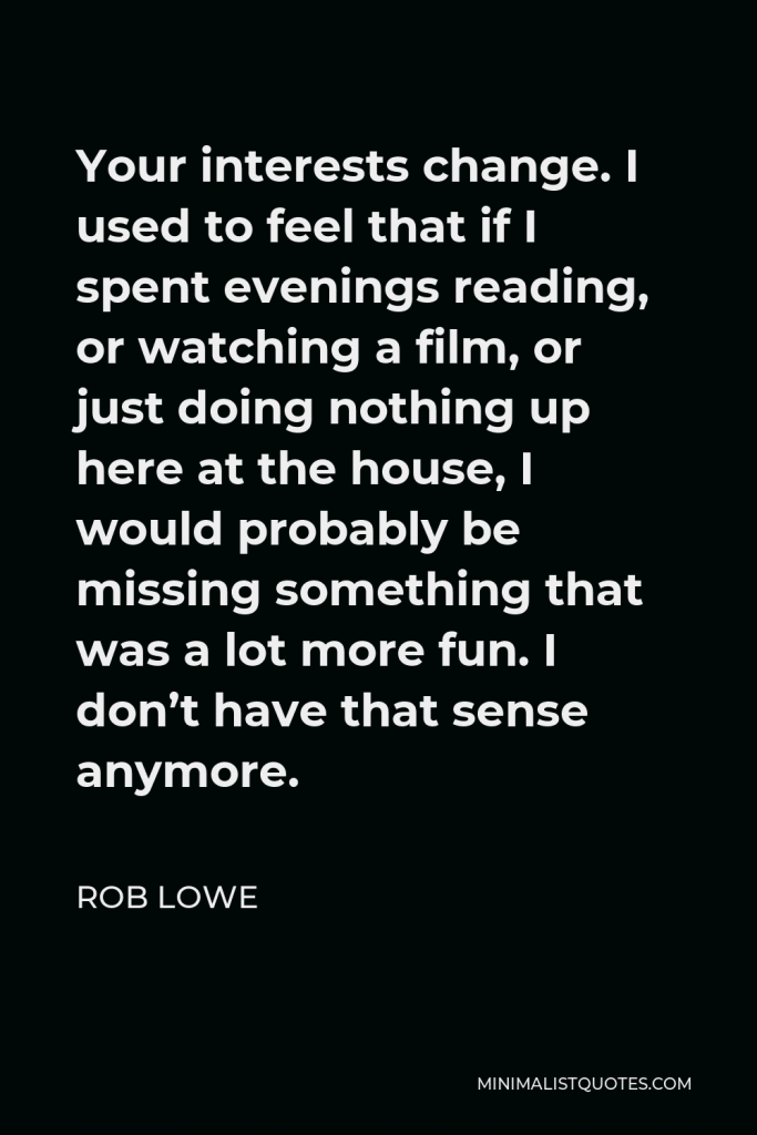 Rob Lowe Quote - Your interests change. I used to feel that if I spent evenings reading, or watching a film, or just doing nothing up here at the house, I would probably be missing something that was a lot more fun. I don’t have that sense anymore.
