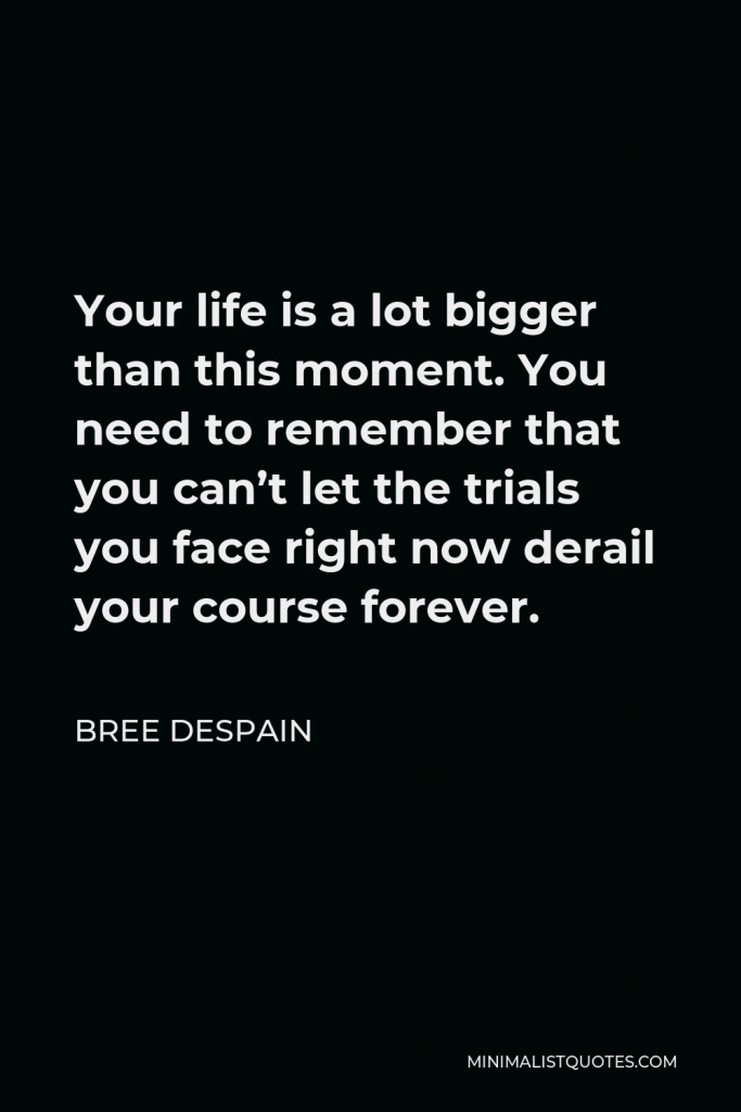 Bree Despain Quote - Your life is a lot bigger than this moment. You need to remember that you can’t let the trials you face right now derail your course forever.