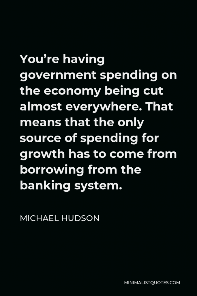 Michael Hudson Quote - You’re having government spending on the economy being cut almost everywhere. That means that the only source of spending for growth has to come from borrowing from the banking system.