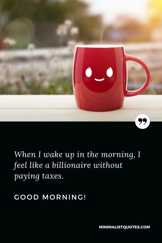 Good Morning Thought When I wake up in the morning, I feel like a billionaire without paying taxes. Good Morning!