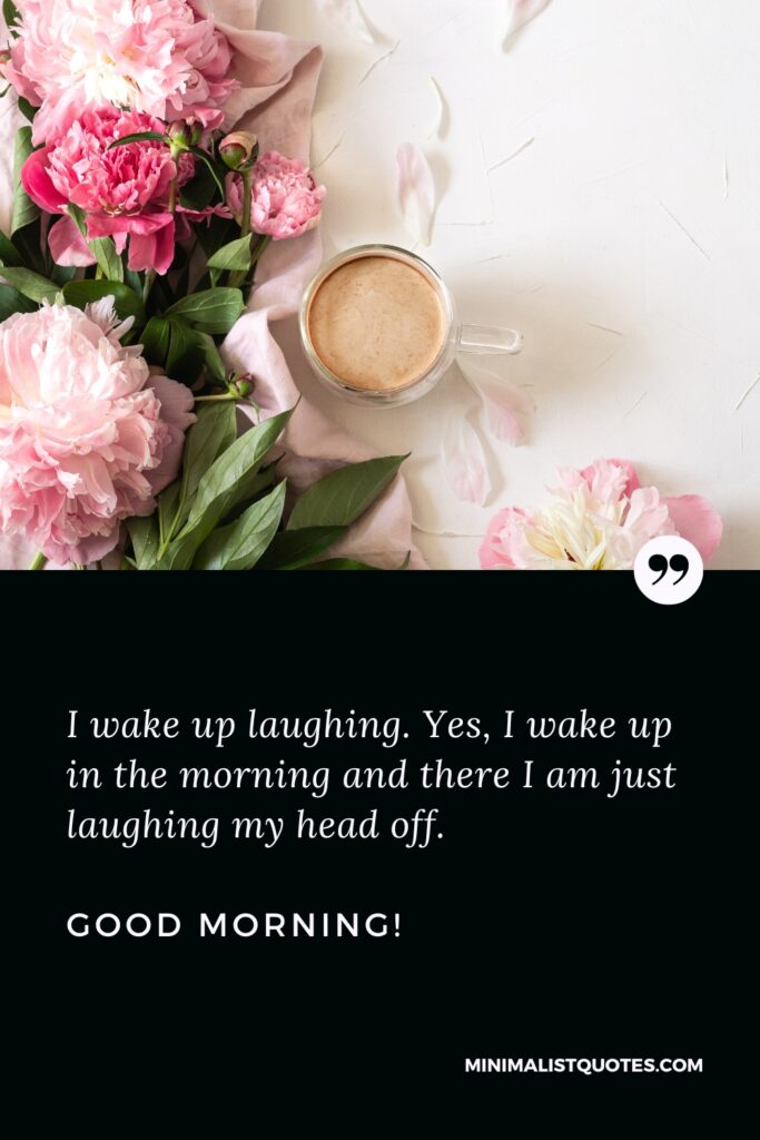 Good Morning Wishes I wake up laughing. Yes, I wake up in the morning and there I am just laughing my head off. Good Morning!