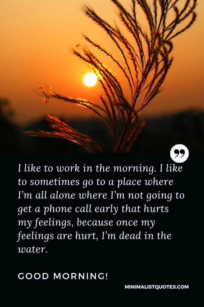 Good Morning Image I like to work in the morning. I like to sometimes go to a place where I’m all alone where I’m not going to get a phone call early that hurts my feelings, because once my feelings are hurt, I’m dead in the water. Good Morning!
