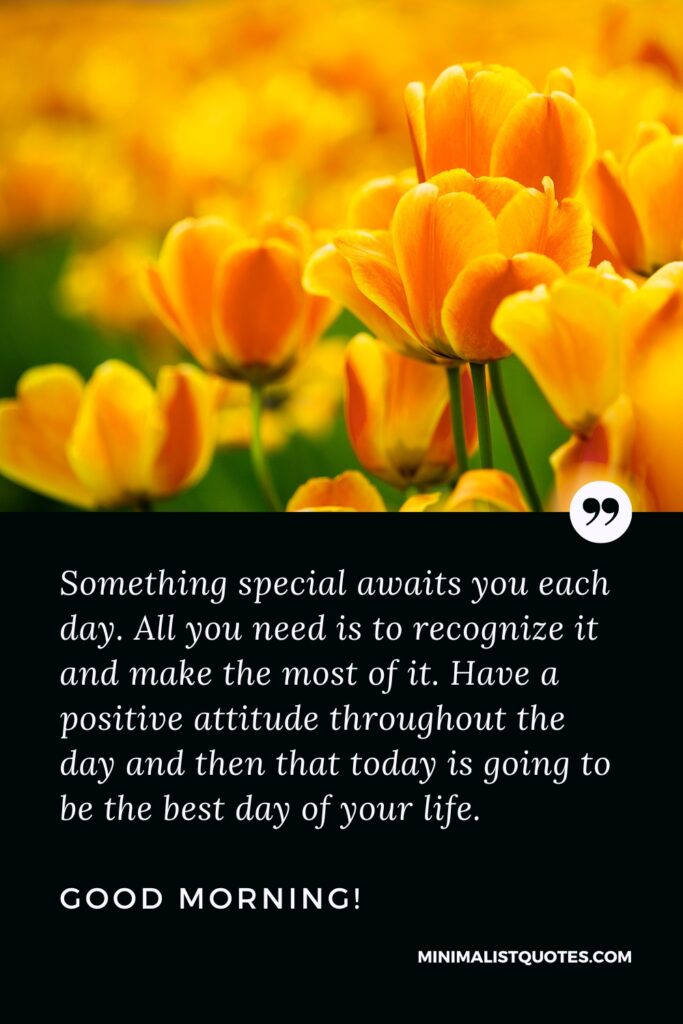 Good Morning Quotes Something special awaits you each day. All you need is to recognize it and make the most of it. Have a positive attitude throughout the day and then that today is going to be the best day of your life.