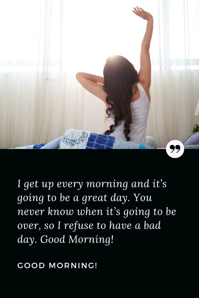 Good Morning Success Quote I get up every morning and it’s going to be a great day. You never know when it’s going to be over, so I refuse to have a bad day. Good Morning!
