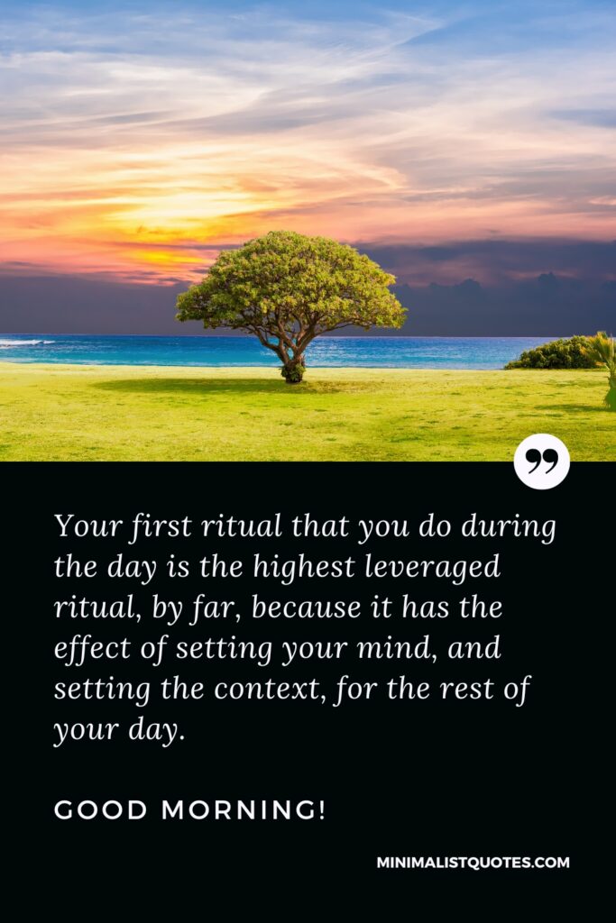 Good Morning Quotes Your first ritual that you do during the day is the highest leveraged ritual, by far, because it has the effect of setting your mind, and setting the context, for the rest of your day. Good Morning!