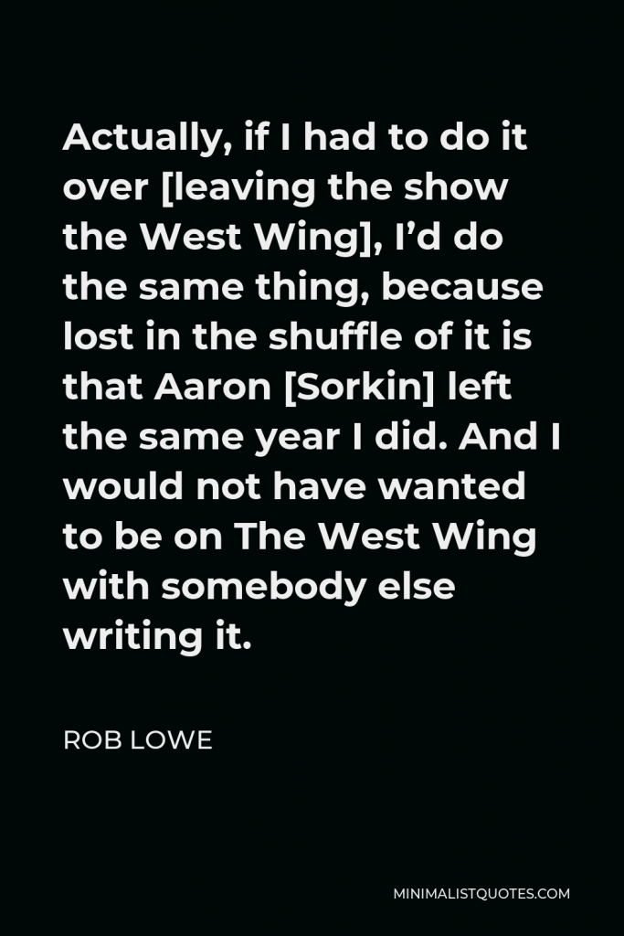 Rob Lowe Quote - Actually, if I had to do it over [leaving the show the West Wing], I’d do the same thing, because lost in the shuffle of it is that Aaron [Sorkin] left the same year I did. And I would not have wanted to be on The West Wing with somebody else writing it.