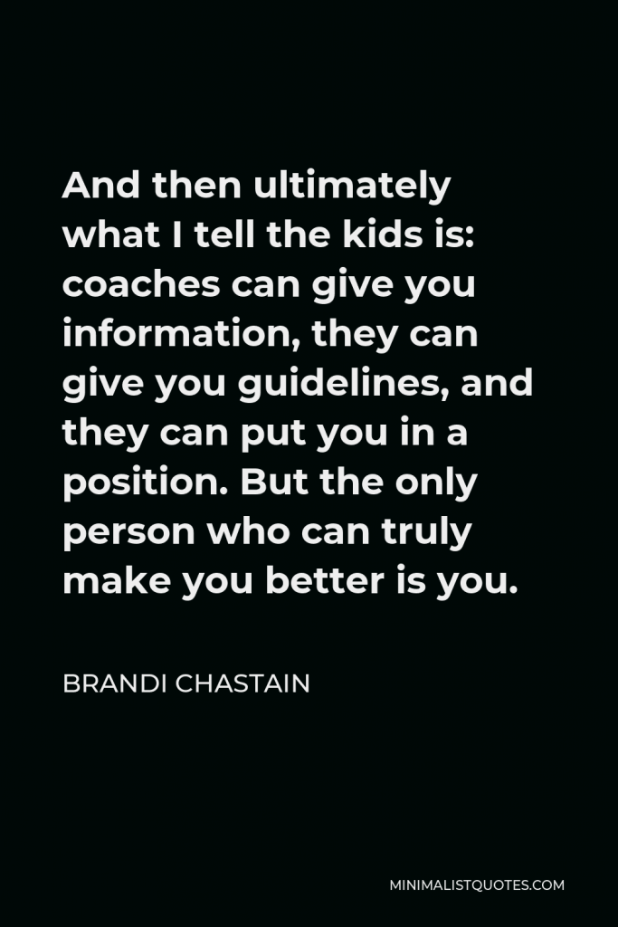 Brandi Chastain Quote - And then ultimately what I tell the kids is: coaches can give you information, they can give you guidelines, and they can put you in a position. But the only person who can truly make you better is you.