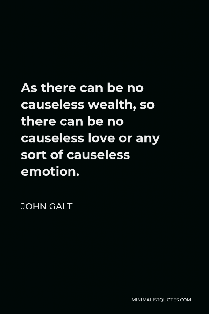 John Galt Quote - As there can be no causeless wealth, so there can be no causeless love or any sort of causeless emotion.