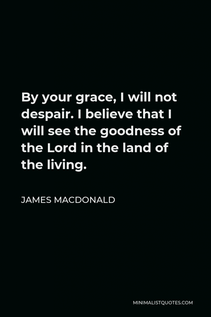 James MacDonald Quote - By your grace, I will not despair. I believe that I will see the goodness of the Lord in the land of the living.