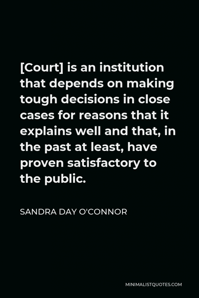 Sandra Day O'Connor Quote - [Court] is an institution that depends on making tough decisions in close cases for reasons that it explains well and that, in the past at least, have proven satisfactory to the public.