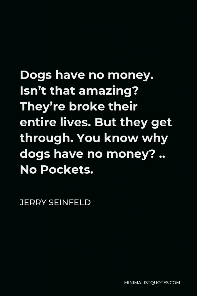 Jerry Seinfeld Quote - Dogs have no money. Isn’t that amazing? They’re broke their entire lives. But they get through. You know why dogs have no money? .. No Pockets.