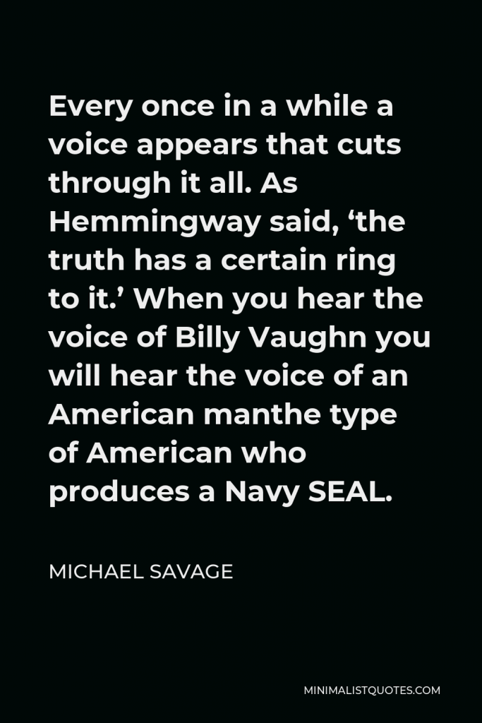 Michael Savage Quote - Every once in a while a voice appears that cuts through it all. As Hemmingway said, ‘the truth has a certain ring to it.’ When you hear the voice of Billy Vaughn you will hear the voice of an American manthe type of American who produces a Navy SEAL.