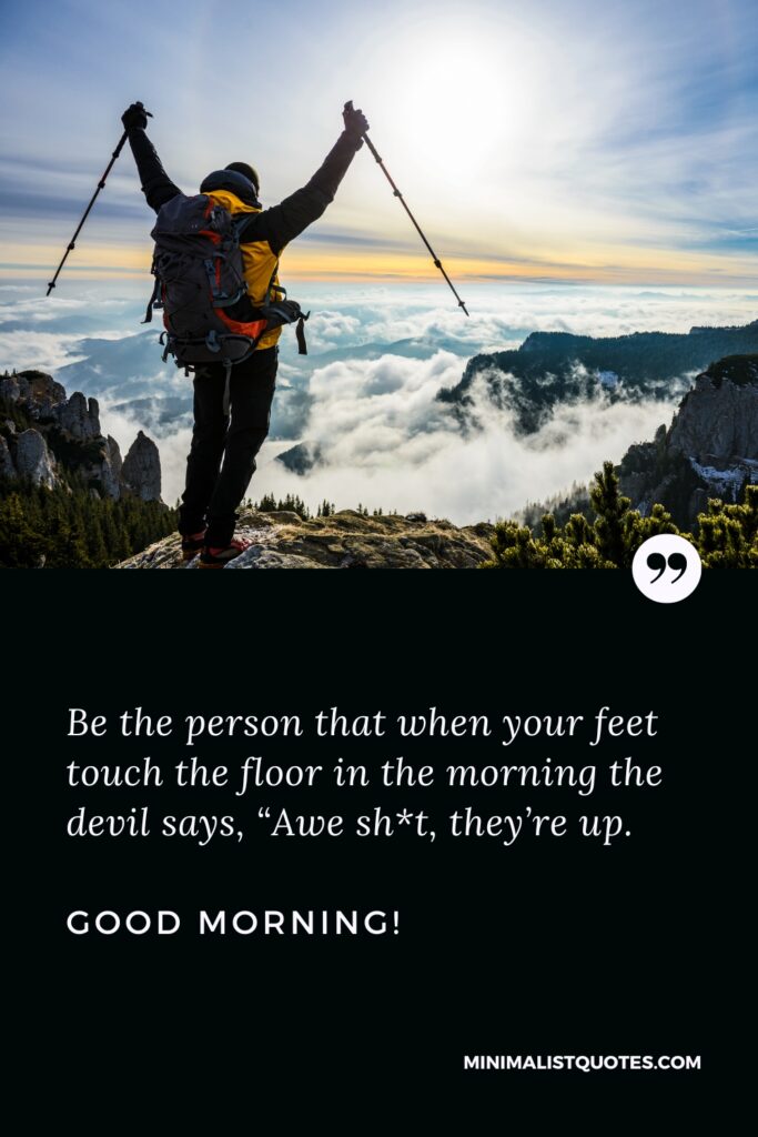 Good Morning Message Be the person that when your feet touch the floor in the morning the devil says, “Awe sh*t, they’re up”. Good Morning!