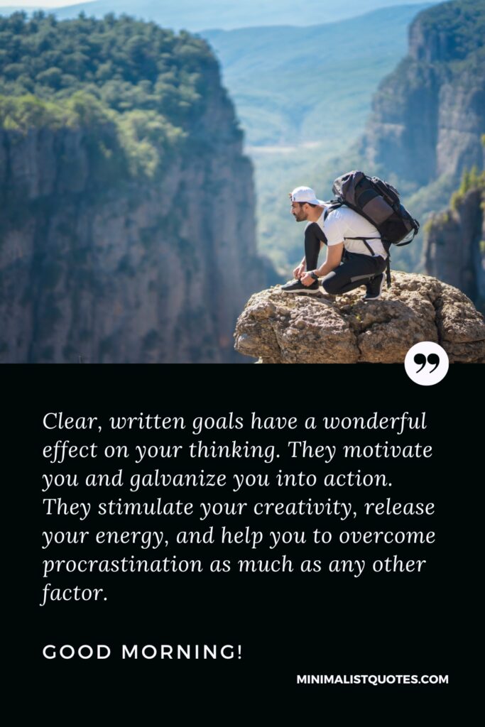 Good Morning Wishes Clear, written goals have a wonderful effect on your thinking. They motivate you and galvanize you into action. They stimulate your creativity, release your energy, and help you to overcome procrastination as much as any other factor. Good Morning!