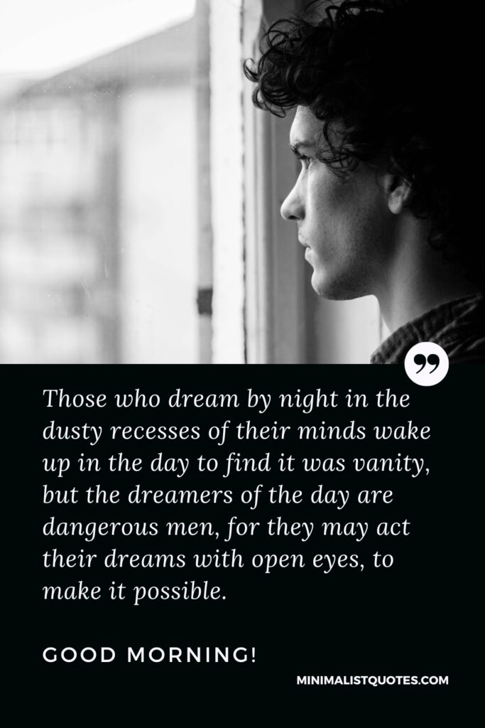 Good Morning Thought Those who dream by night in the dusty recesses of their minds wake up in the day to find it was vanity, but the dreamers of the day are dangerous men, for they may act their dreams with open eyes, to make it possible. Good Morning!