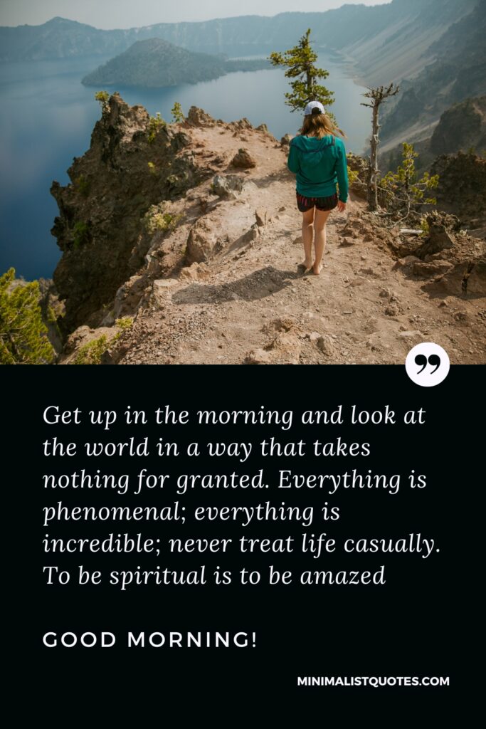Good Morning Quotes Get up in the morning and look at the world in a way that takes nothing for granted. Everything is phenomenal; everything is incredible; never treat life casually. To be spiritual is to be amazed. Good Morning!