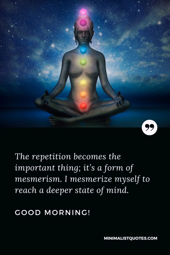 Good Morning Thought The repetition becomes the important thing; it’s a form of mesmerism. I mesmerize myself to reach a deeper state of mind. Good Morning!