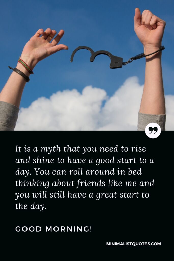 Good Morning Quotes It is a myth that you need to rise and shine to have a good start to a day. You can roll around in bed thinking about friends like me and you will still have a great start to the day. Good Morning!