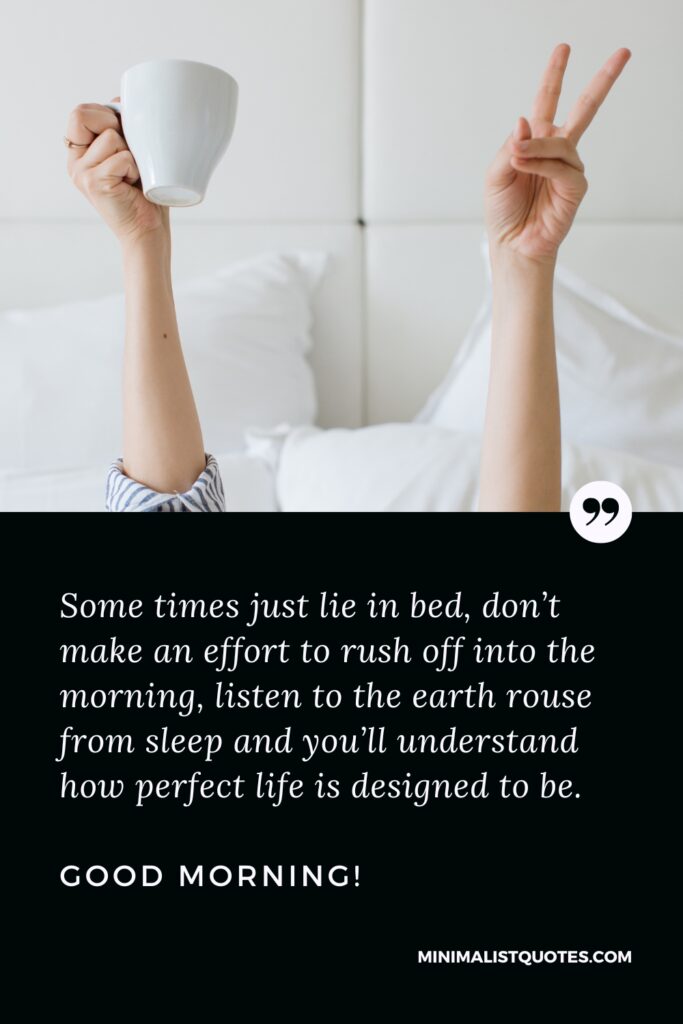 Good Morning Wishes Some times just lie in bed, don’t make an effort to rush off into the morning, listen to the earth rouse from sleep and you’ll understand how perfect life is designed to be. Good Morning!