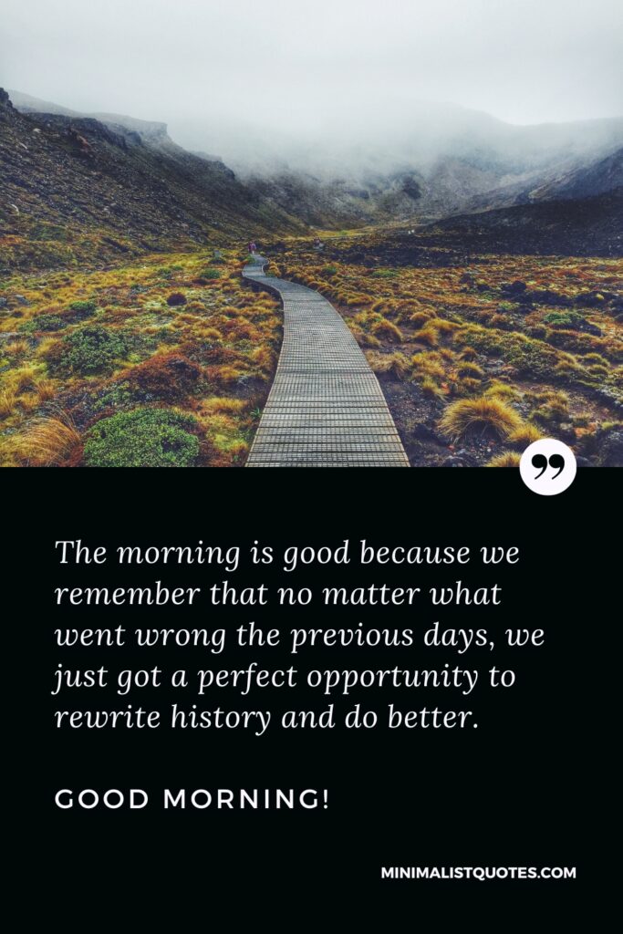 Good Morning Thought The morning is good because we remember that no matter what went wrong the previous days, we just got a perfect opportunity to rewrite history and do better. Good Morning!