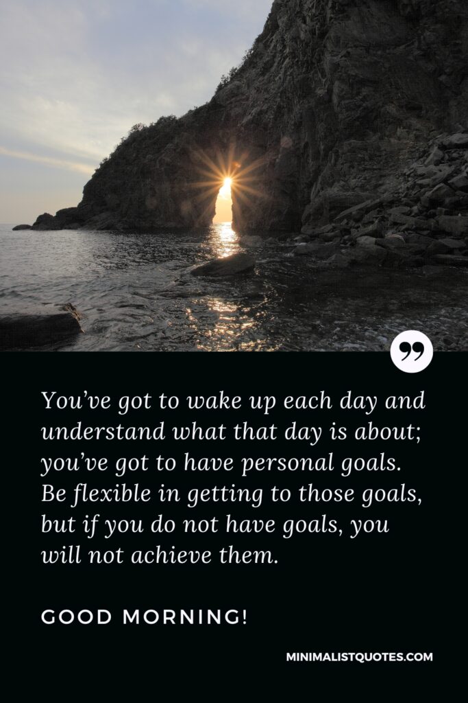 Good Morning Image You’ve got to wake up each day and understand what that day is about; you’ve got to have personal goals. Be flexible in getting to those goals, but if you do not have goals, you will not achieve them. Good Morning!