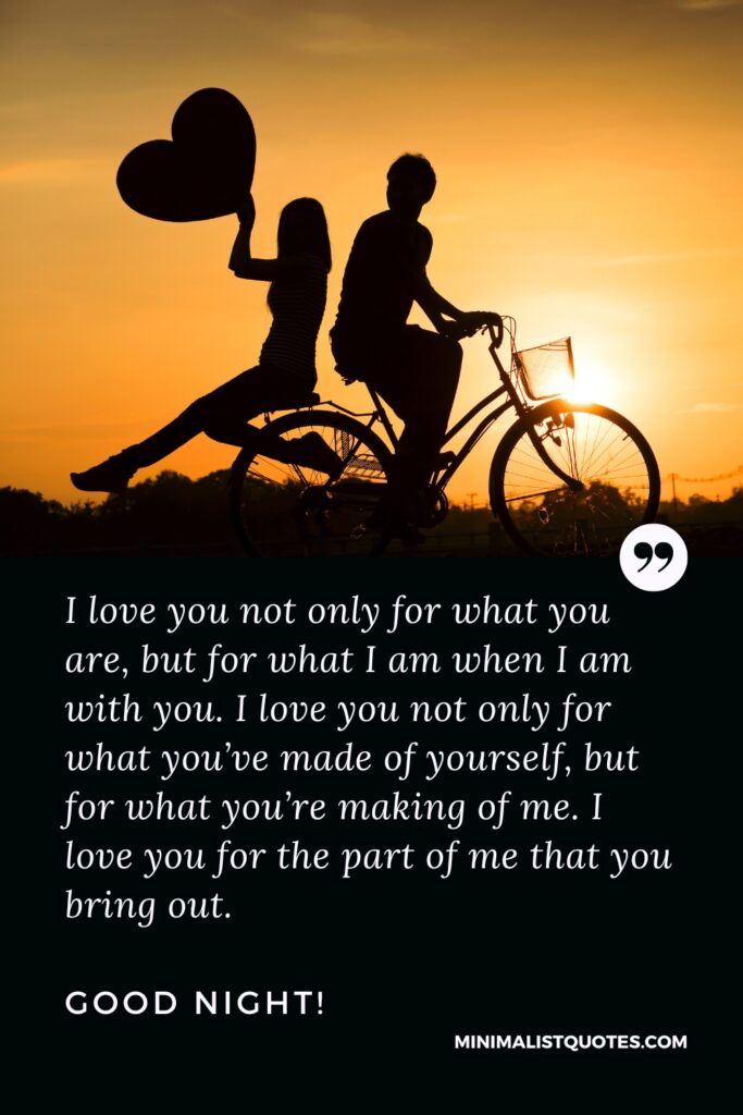 Good Night Quotes I love you not only for what you are, but for what I am when I am with you. I love you not only for what you’ve made of yourself, but for what you’re making of me. I love you for the part of me that you bring out. Good Night!
