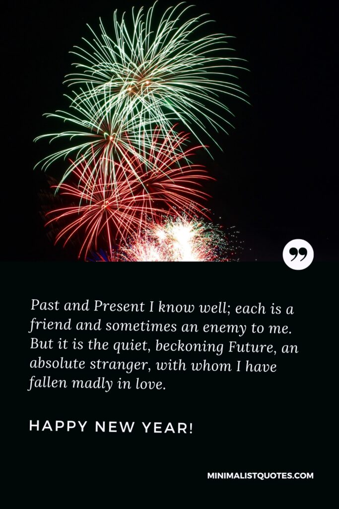 Happy New Year Message: Past and Present I know well; each is a friend and sometimes an enemy to me. But it is the quiet, beckoning Future, an absolute stranger, with whom I have fallen madly in love. Happy New Year!