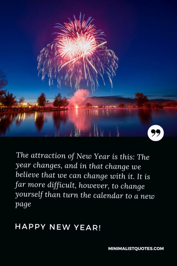 Happy New Year Message: The attraction of New Year is this: The year changes, and in that change we believe that we can change with it. It is far more difficult, however, to change yourself than turn the calendar to a new page. Happy New Year!