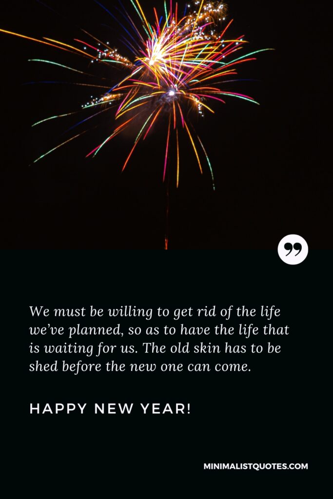 Happy New Year Resolution Quotes: We must be willing to get rid of the life we’ve planned, so as to have the life that is waiting for us. The old skin has to be shed before the new one can come. Happy New Year!