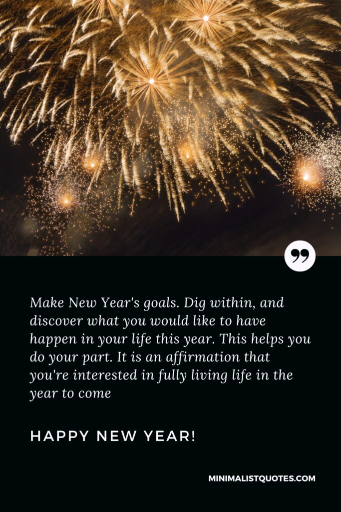 Happy New Year Resolution Quotes: Make New Year's goals. Dig within, and discover what you would like to have happen in your life this year. This helps you do your part. It is an affirmation that you're interested in fully living life in the year to come. Happy New Year!