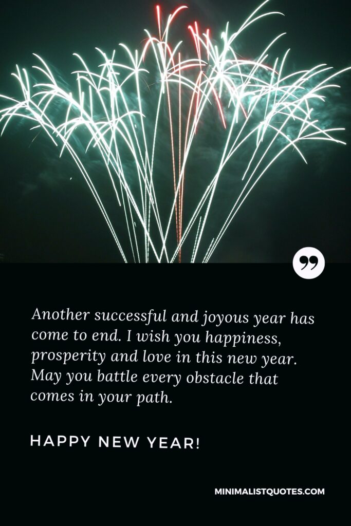 Happy New Year Thought: Another successful and joyous year has come to end. I wish you happiness, prosperity and love in this new year. May you battle every obstacle that comes in your path. Happy New Year!
