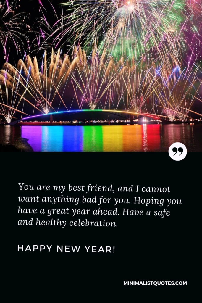 Happy New Year Thought: You are my best friend, and I cannot want anything bad for you. Hoping you have a great year ahead. Have a safe and healthy celebration. Happy New Year!