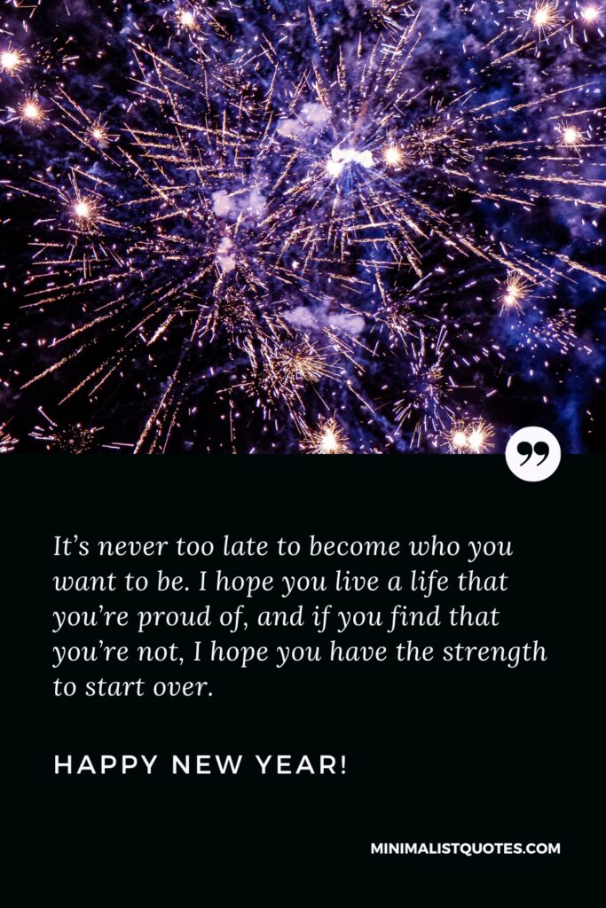 Happy New Year Thought: It’s never too late to become who you want to be. I hope you live a life that you’re proud of, and if you find that you’re not, I hope you have the strength to start over. Happy New Year!
