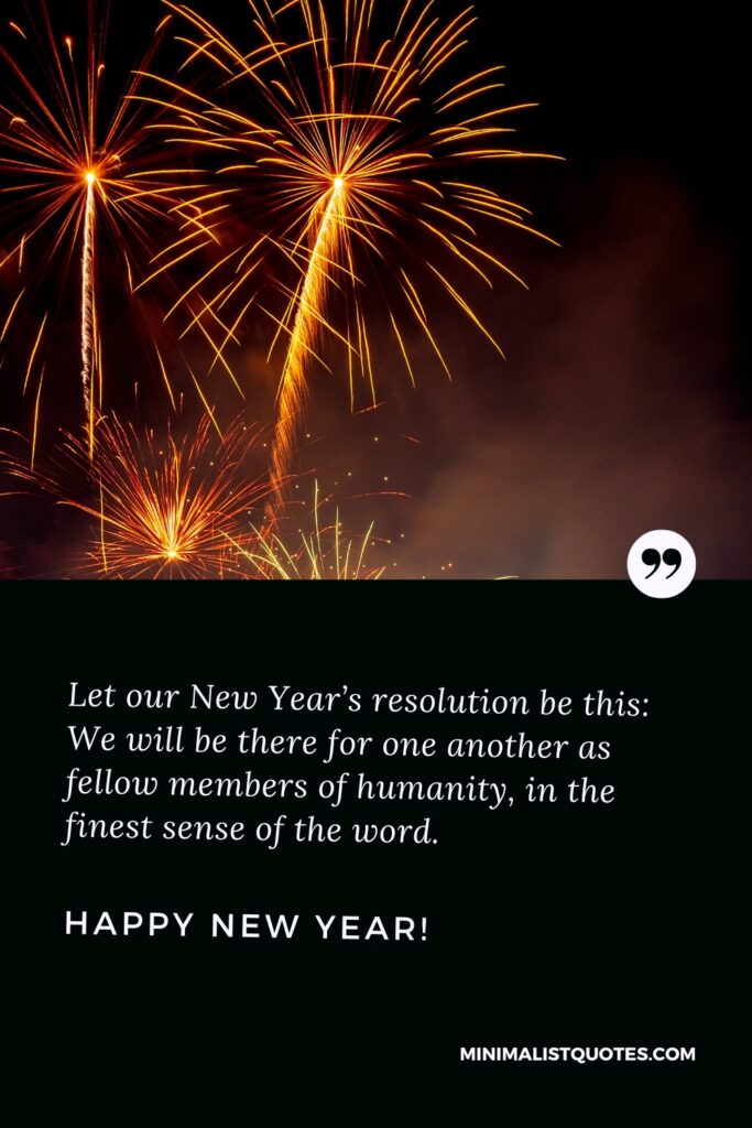 Happy New Year Thought: Let our New Year’s resolution be this: We will be there for one another as fellow members of humanity, in the finest sense of the word. Happy New Year!