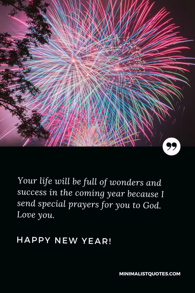 Happy New Year Thought: Your life will be full of wonders and success in the coming year because I send special prayers for you to God. Love you. Happy New Year!