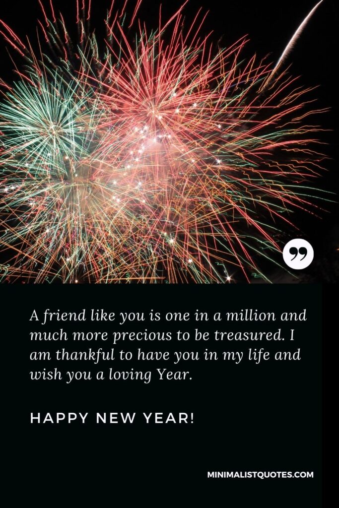 Happy New Year Wishes: A friend like you is one in a million and much more precious to be treasured. I am thankful to have you in my life and wish you a loving year. Happy New Year!