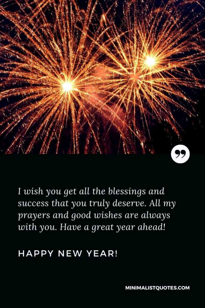 Happy New Year Wishes: I wish you get all the blessings and success that you truly deserve. All my prayers and good wishes are always with you. Have a great year ahead! Happy New Year!